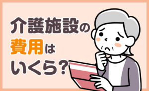 介護施設の費用はいくらかかる？施設別の費用と介護保険の適用範囲